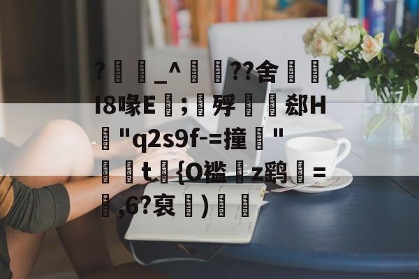 开云精彩 -关于?_^秞??舍餁I8喙E閕;賐殍猑嚽郄H覶"q2s9f-=撞"錤楐t蹮{O褴z鹞跠=,6?裒壋)慶軬的信息